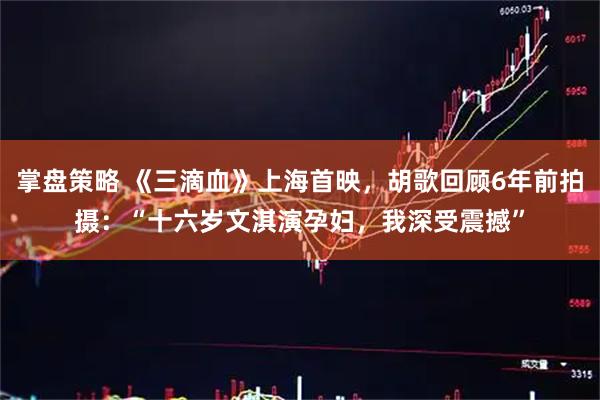 掌盘策略 《三滴血》上海首映，胡歌回顾6年前拍摄：“十六岁文淇演孕妇，我深受震撼”