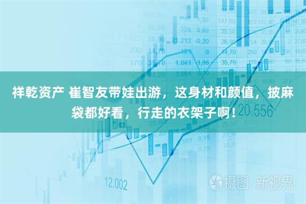 祥乾资产 崔智友带娃出游，这身材和颜值，披麻袋都好看，行走的衣架子啊！