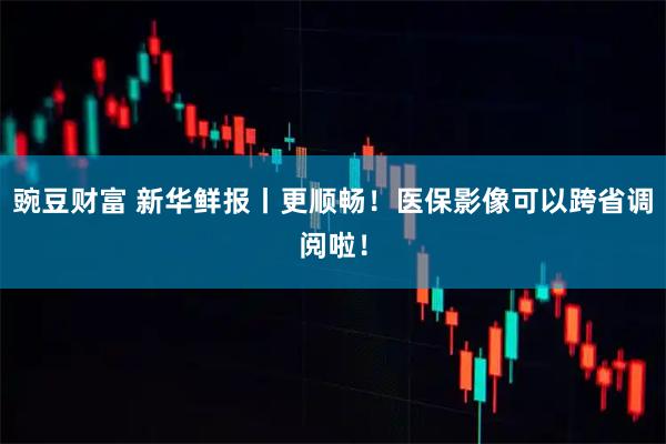 豌豆财富 新华鲜报丨更顺畅！医保影像可以跨省调阅啦！