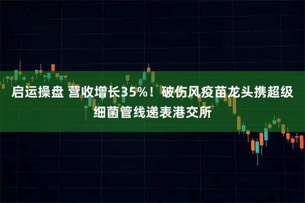 启运操盘 营收增长35%！破伤风疫苗龙头携超级细菌管线递表港交所