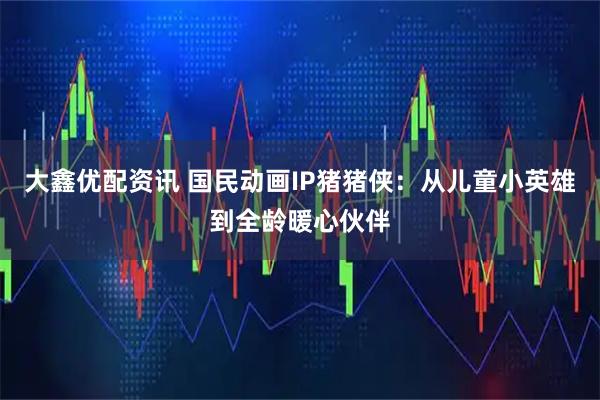 大鑫优配资讯 国民动画IP猪猪侠：从儿童小英雄到全龄暖心伙伴