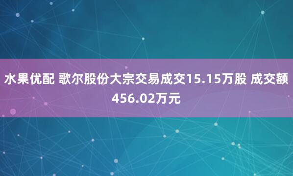 水果优配 歌尔股份大宗交易成交15.15万股 成交额456.02万元