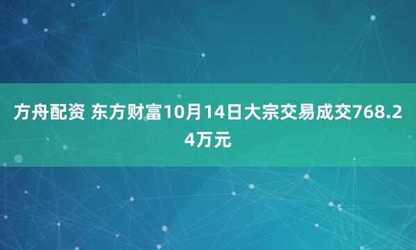 方舟配资 东方财富10月14日大宗交易成交768.24万元