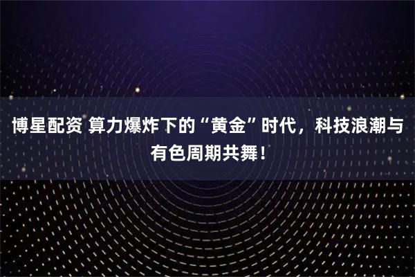 博星配资 算力爆炸下的“黄金”时代，科技浪潮与有色周期共舞！