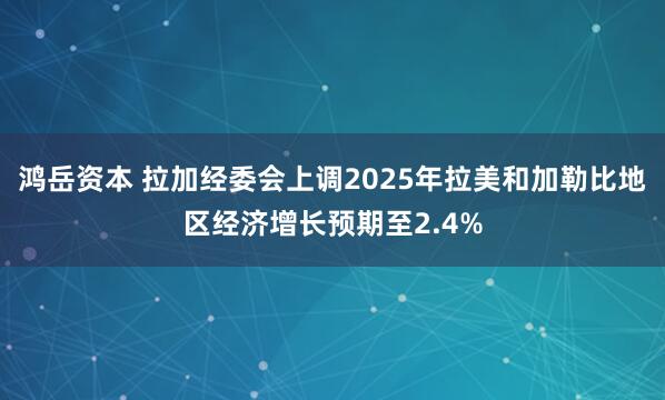 鸿岳资本 拉加经委会上调2025年拉美和加勒比地区经济增长预期至2.4%