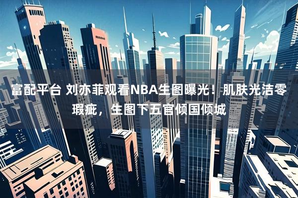 富配平台 刘亦菲观看NBA生图曝光！肌肤光洁零瑕疵，生图下五官倾国倾城