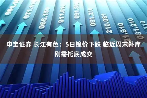 申宝证券 长江有色：5日镍价下跌 临近周末补库刚需托底成交